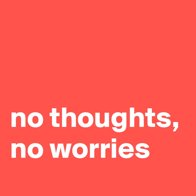 


no thoughts,
no worries