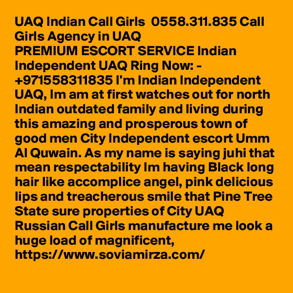 UAQ Indian Call Girls  0558.311.835 Call Girls Agency in UAQ
PREMIUM ESCORT SERVICE Indian Independent UAQ Ring Now: - +971558311835 I'm Indian Independent UAQ, Im am at first watches out for north Indian outdated family and living during this amazing and prosperous town of good men City Independent escort Umm Al Quwain. As my name is saying juhi that mean respectability Im having Black long hair like accomplice angel, pink delicious lips and treacherous smile that Pine Tree State sure properties of City UAQ Russian Call Girls manufacture me look a huge load of magnificent, https://www.soviamirza.com/ 