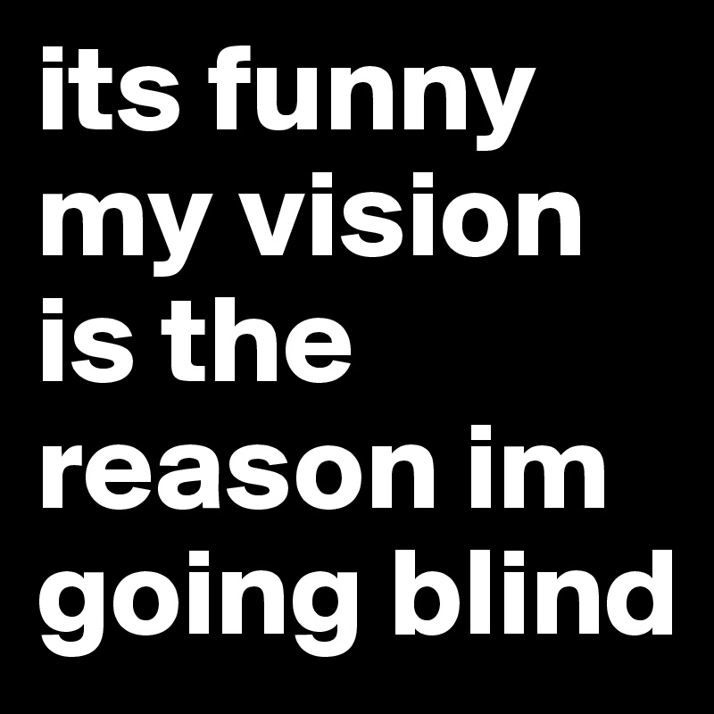 its funny my vision is the reason im going blind