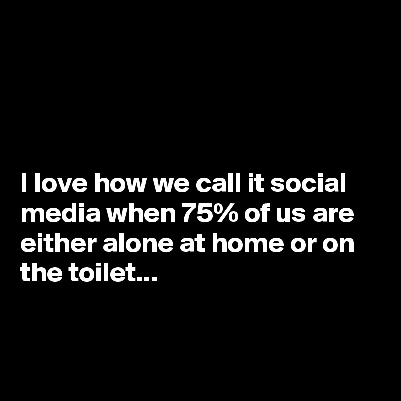 




I love how we call it social media when 75% of us are either alone at home or on the toilet...


