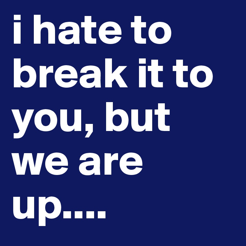 i hate to break it to you, but we are up....