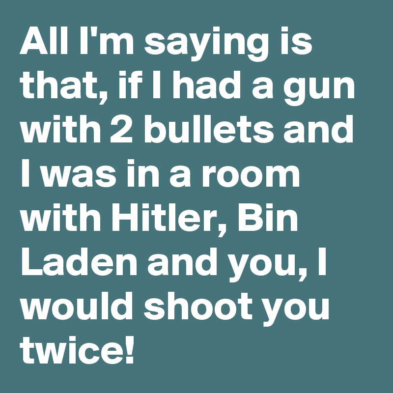 All I'm saying is that, if I had a gun with 2 bullets and I was in a room with Hitler, Bin Laden and you, I would shoot you twice!