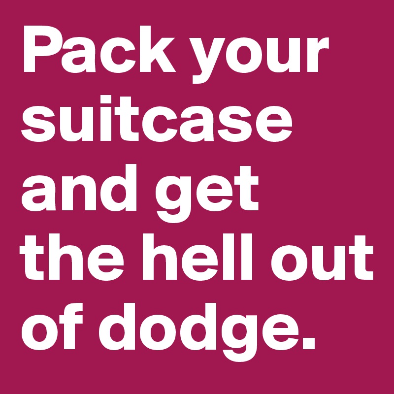Pack your suitcase and get the hell out of dodge. 