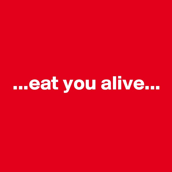 


 ...eat you alive...


