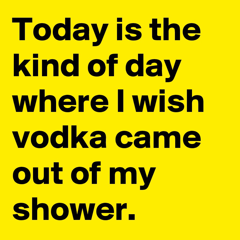 Today is the kind of day where I wish vodka came out of my shower.