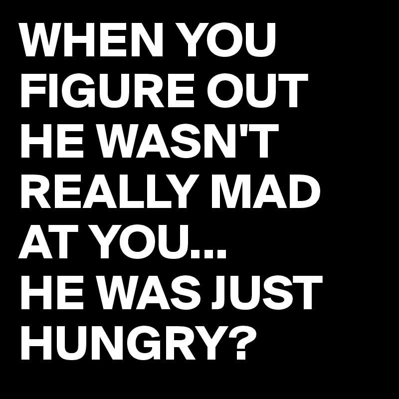 WHEN YOU FIGURE OUT HE WASN'T REALLY MAD AT YOU...
HE WAS JUST HUNGRY?