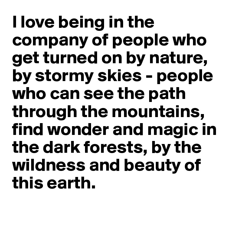 I love being in the company of people who get turned on by nature, by stormy skies - people who can see the path through the mountains, find wonder and magic in the dark forests, by the wildness and beauty of this earth. 

