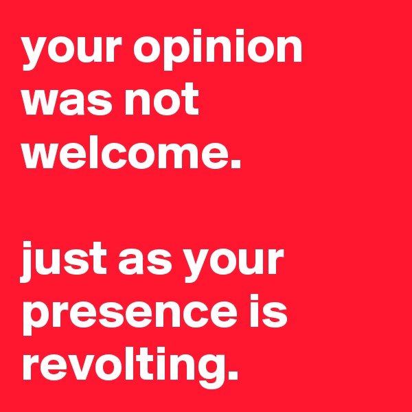 your opinion was not welcome.

just as your presence is revolting.