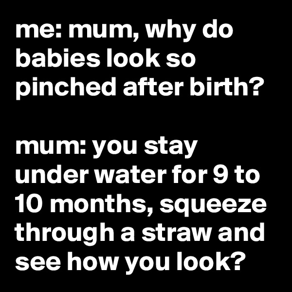 me: mum, why do babies look so pinched after birth?

mum: you stay under water for 9 to 10 months, squeeze through a straw and see how you look?
