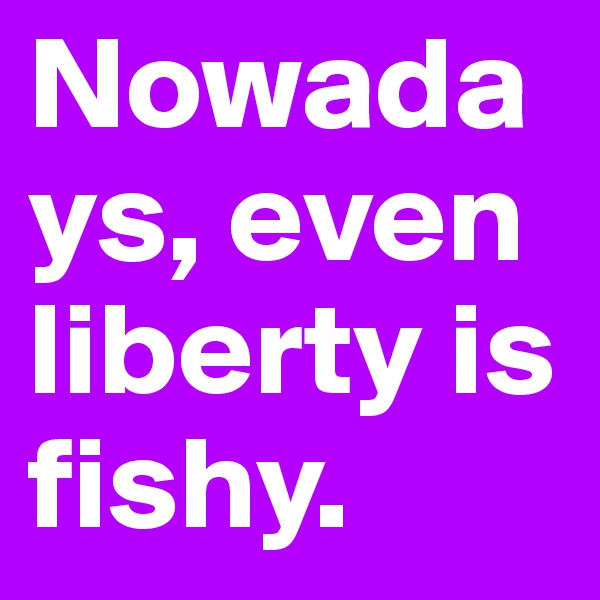 Nowadays, even liberty is fishy.