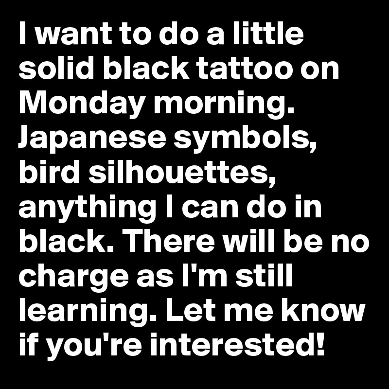 I want to do a little solid black tattoo on Monday morning. Japanese symbols, bird silhouettes, anything I can do in black. There will be no charge as I'm still learning. Let me know if you're interested!