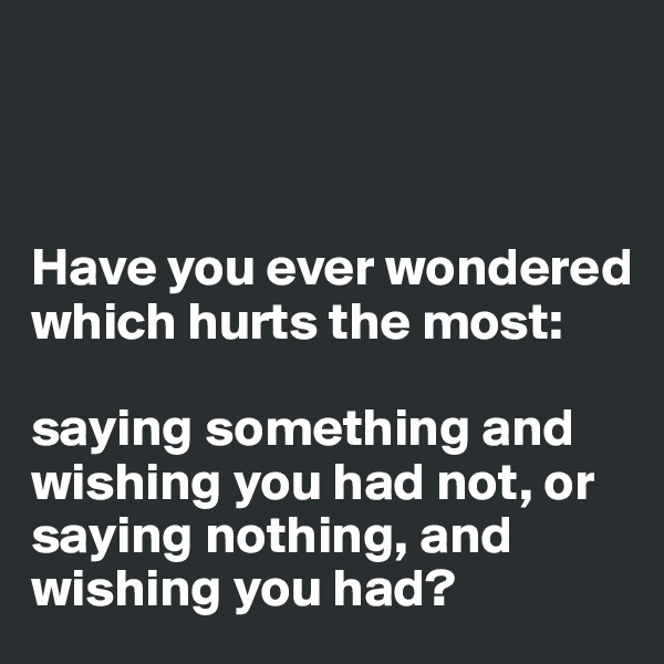 



Have you ever wondered which hurts the most: 

saying something and wishing you had not, or saying nothing, and wishing you had?