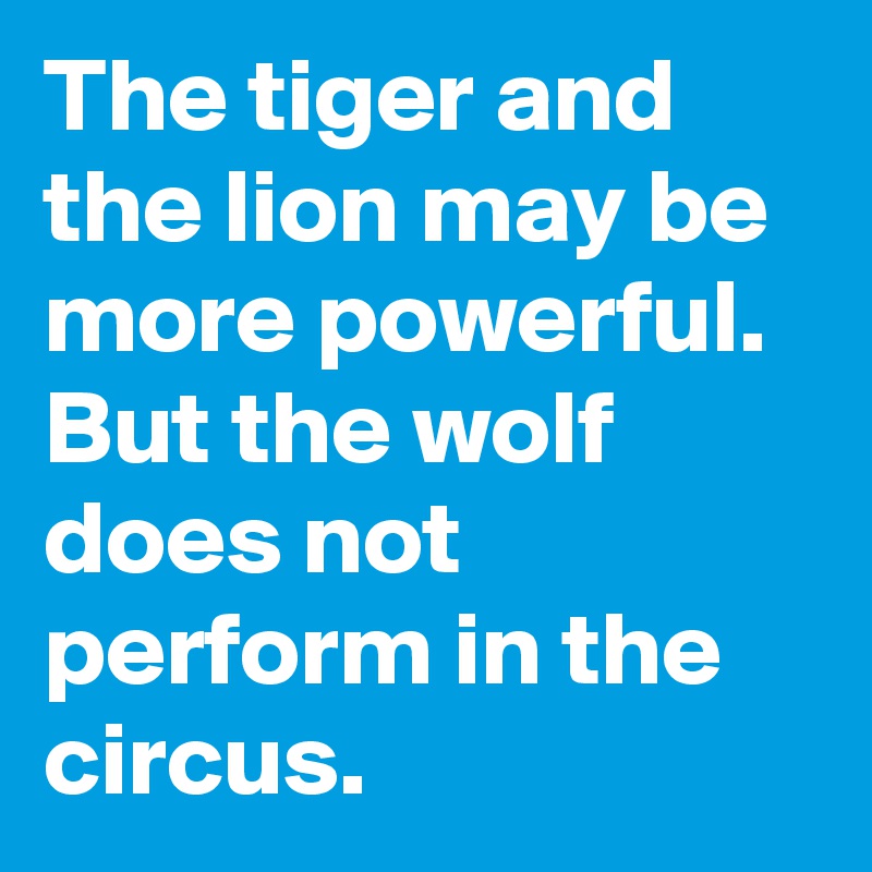 The tiger and the lion may be more powerful. But the wolf does not perform in the circus.