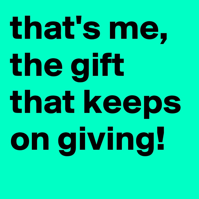that's me, the gift that keeps on giving!