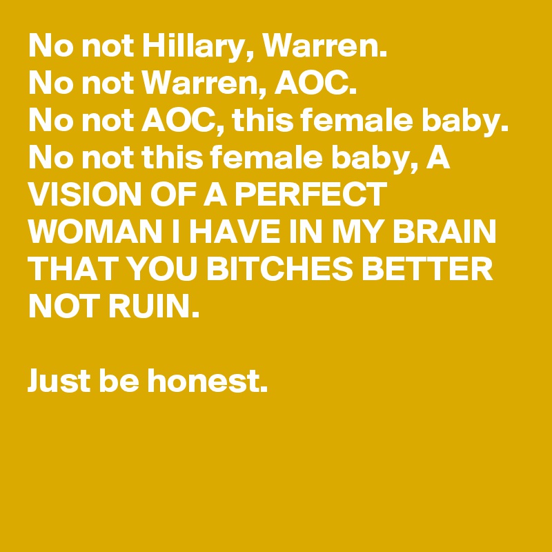 No not Hillary, Warren.
No not Warren, AOC.
No not AOC, this female baby.
No not this female baby, A VISION OF A PERFECT WOMAN I HAVE IN MY BRAIN THAT YOU BITCHES BETTER NOT RUIN. 

Just be honest.