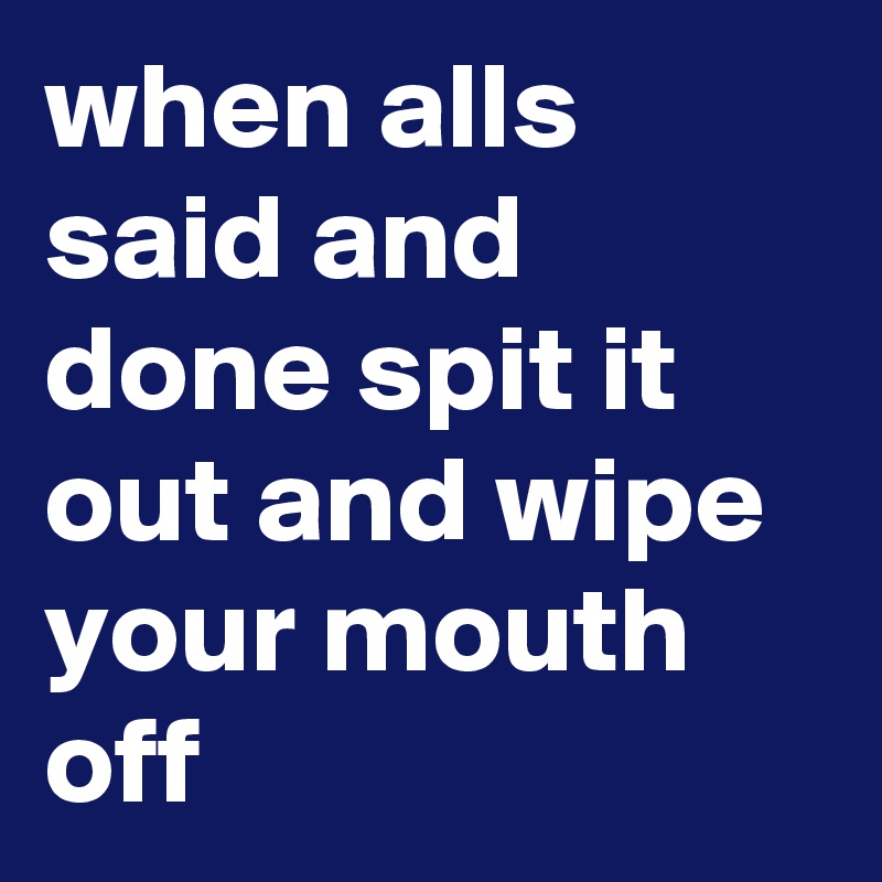 when alls said and done spit it out and wipe your mouth  off 