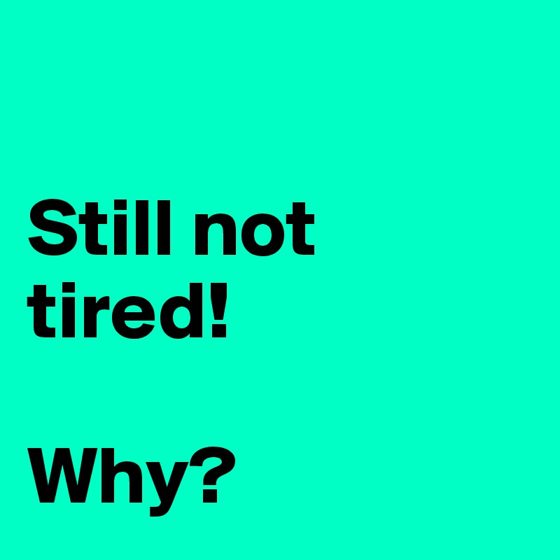 

Still not tired! 

Why? 