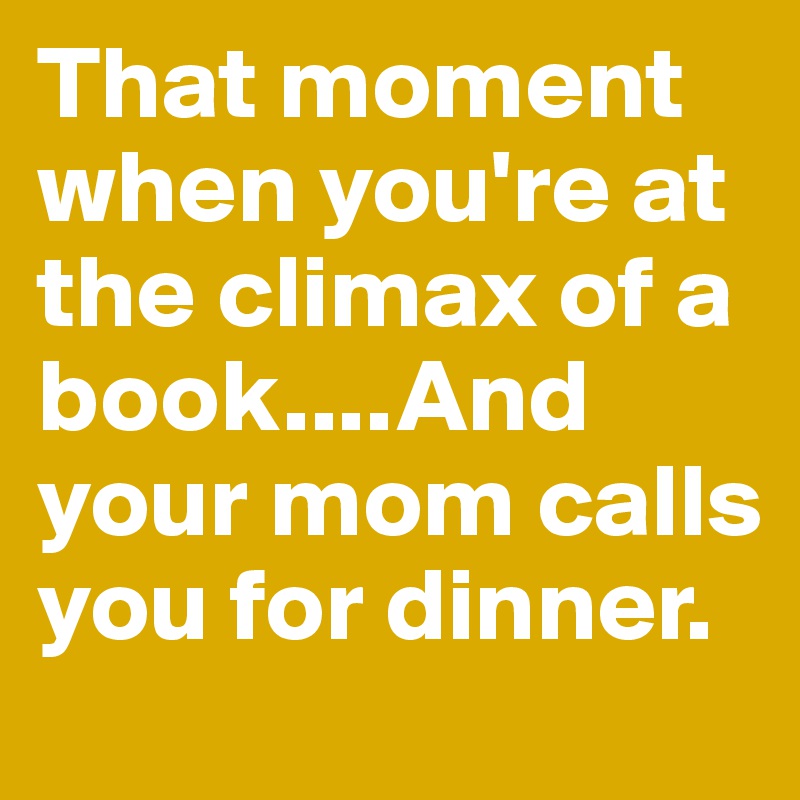 That moment when you're at the climax of a book....And your mom calls you for dinner. 