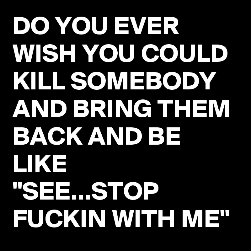DO YOU EVER WISH YOU COULD KILL SOMEBODY AND BRING THEM BACK AND BE LIKE
"SEE...STOP FUCKIN WITH ME" 