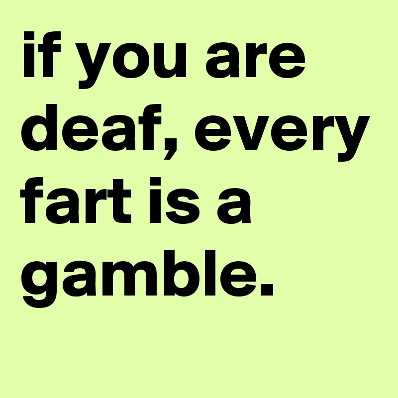 if you are deaf, every fart is a gamble.