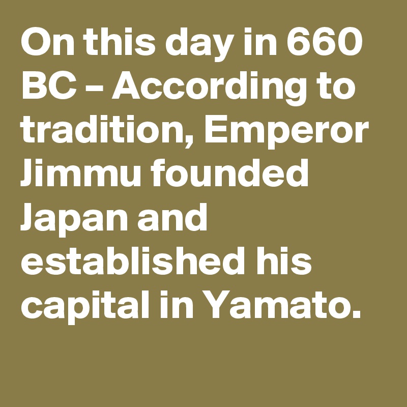 On this day in 660 BC – According to tradition, Emperor Jimmu founded Japan and established his capital in Yamato.