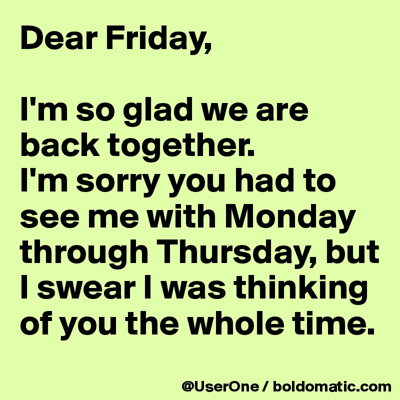 Dear Friday,

I'm so glad we are back together.
I'm sorry you had to see me with Monday through Thursday, but I swear I was thinking of you the whole time.