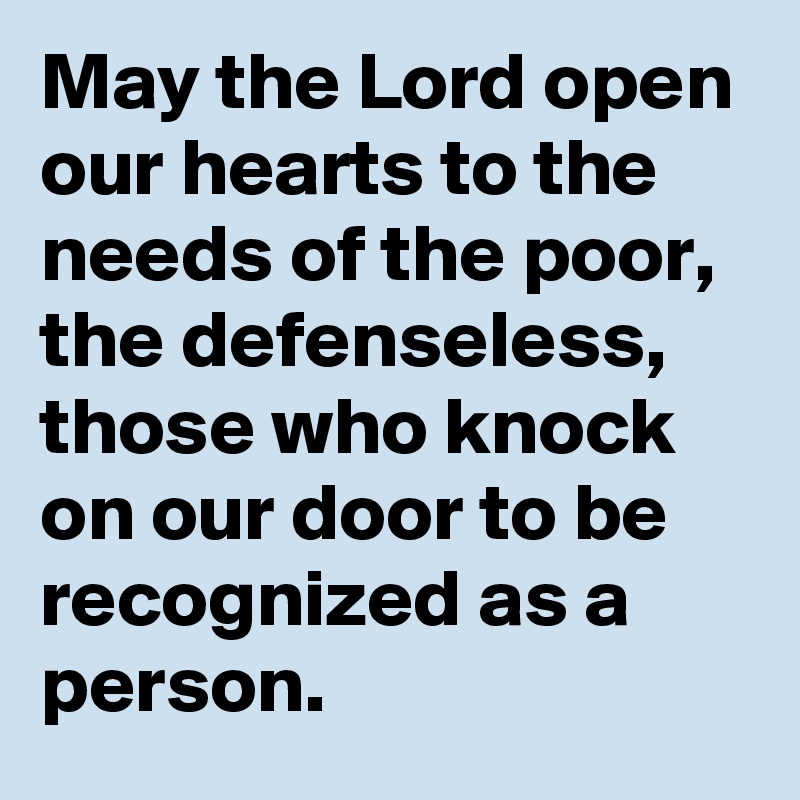 May the Lord open our hearts to the needs of the poor, the defenseless, those who knock on our door to be recognized as a person.