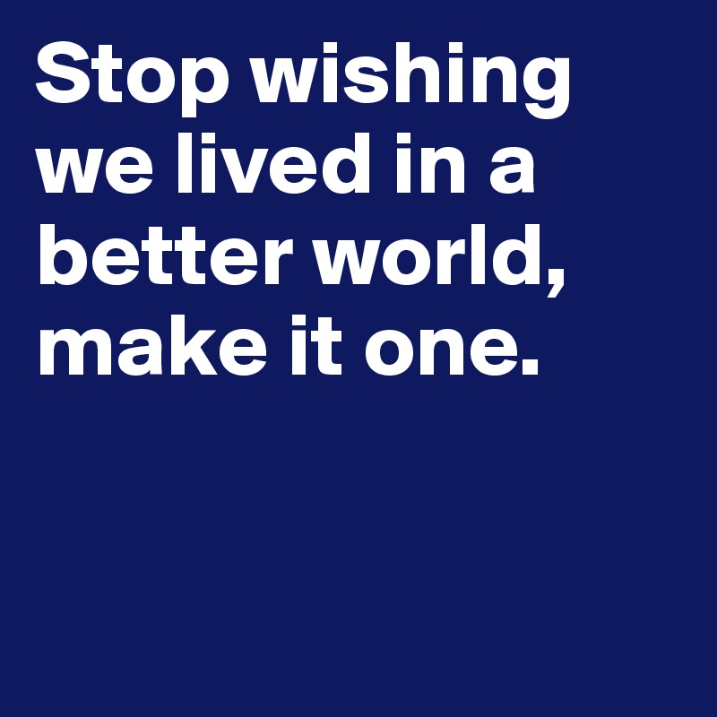 Stop wishing we lived in a better world, make it one.


