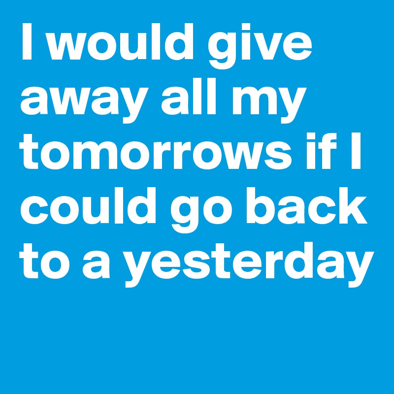 I would give away all my tomorrows if I could go back to a yesterday
