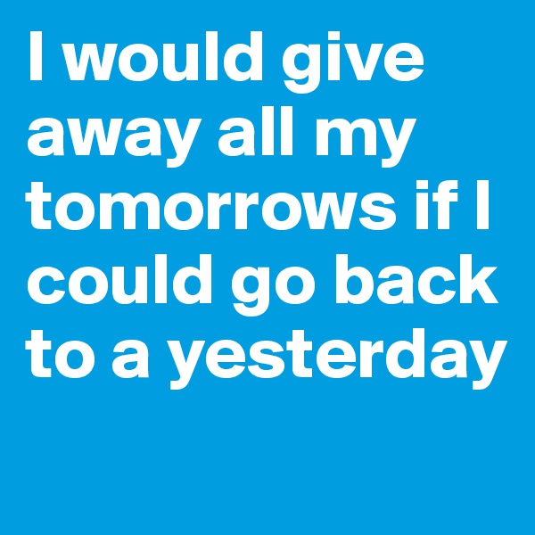 I would give away all my tomorrows if I could go back to a yesterday
