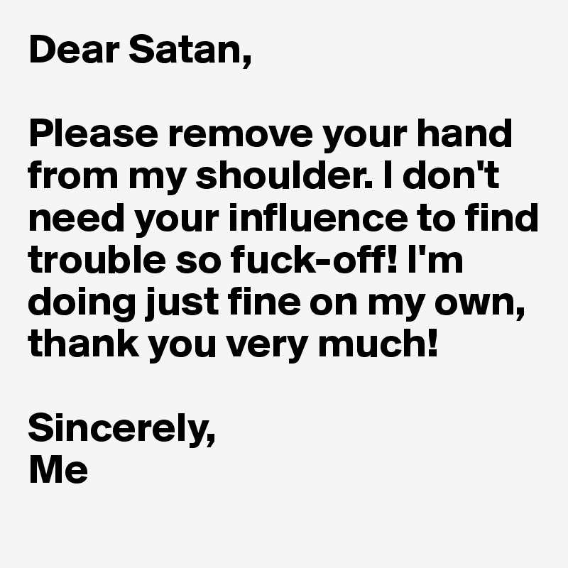 Dear Satan,

Please remove your hand from my shoulder. I don't need your influence to find trouble so fuck-off! I'm doing just fine on my own, thank you very much!

Sincerely,
Me