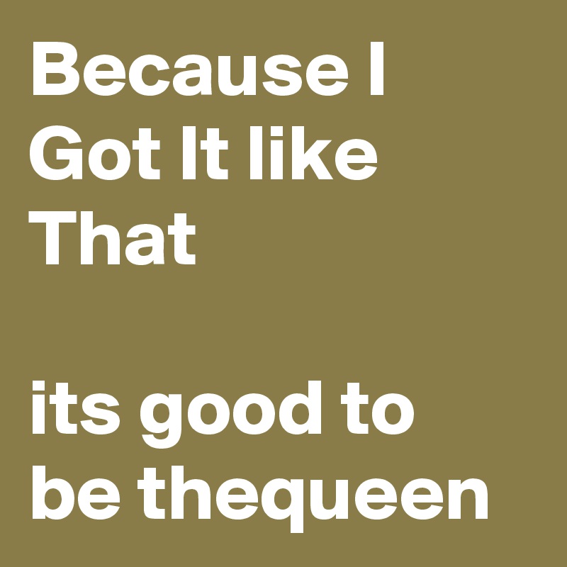 Because I Got It like That

its good to be thequeen