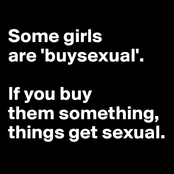 
Some girls 
are 'buysexual'. 

If you buy 
them something, things get sexual.
