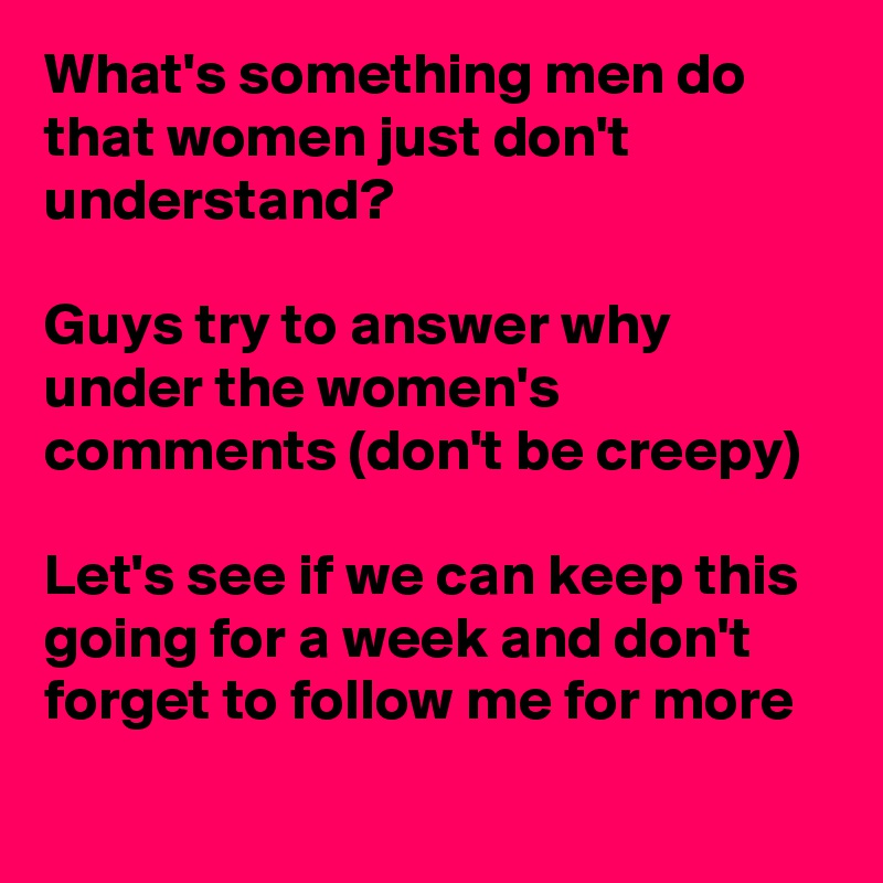 What's something men do that women just don't understand? 

Guys try to answer why under the women's comments (don't be creepy)

Let's see if we can keep this going for a week and don't forget to follow me for more