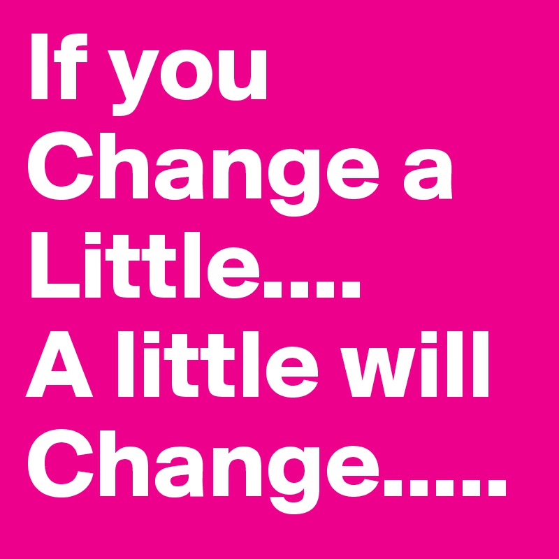 If you Change a Little.... 
A little will 
Change.....