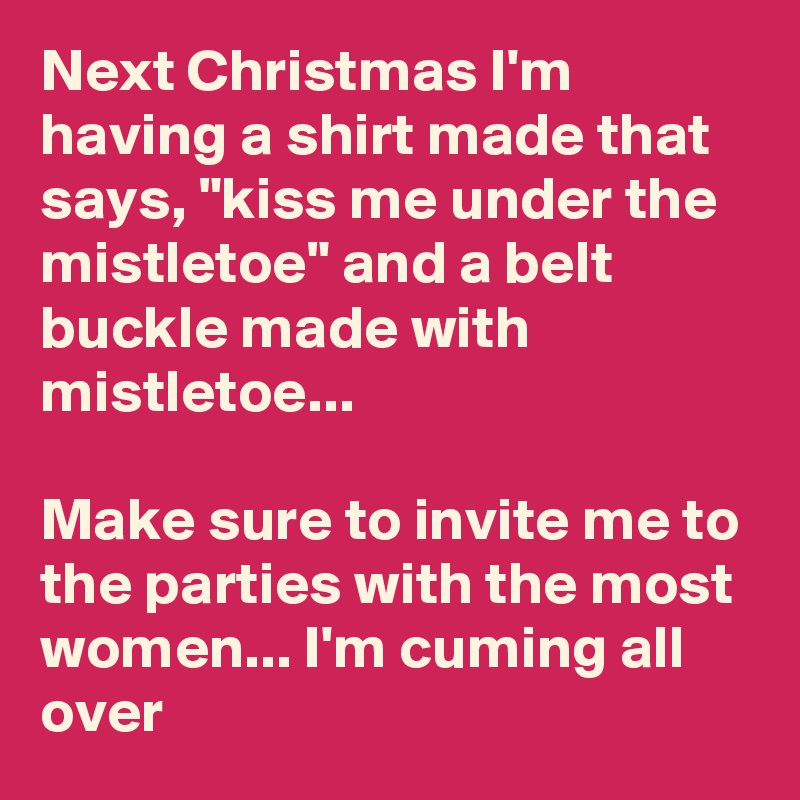 Next Christmas I'm having a shirt made that says, "kiss me under the mistletoe" and a belt buckle made with mistletoe...

Make sure to invite me to the parties with the most women... I'm cuming all over