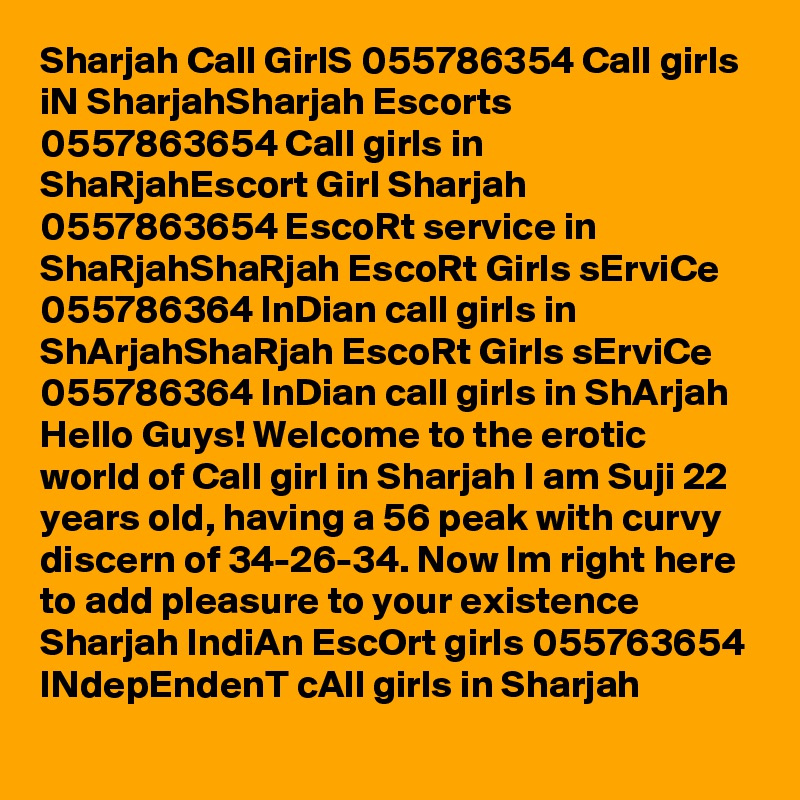 Sharjah Call GirlS 055786354 Call girls iN SharjahSharjah Escorts 0?5?5?7?8?6?3?6?5?4? Call girls in ShaRjahEscort Girl Sharjah 0557863654 EscoRt service in ShaRjahShaRjah EscoRt Girls sErviCe 055786364 InDian call girls in ShArjahShaRjah EscoRt Girls sErviCe 055786364 InDian call girls in ShArjah   Hello Guys! Welcome to the erotic world of Call girl in Sharjah I am Suji 22 years old, having a 56 peak with curvy discern of 34-26-34. Now Im right here to add pleasure to your existence     Sharjah IndiAn EscOrt girls 055763654 INdepEndenT cAll girls in Sharjah