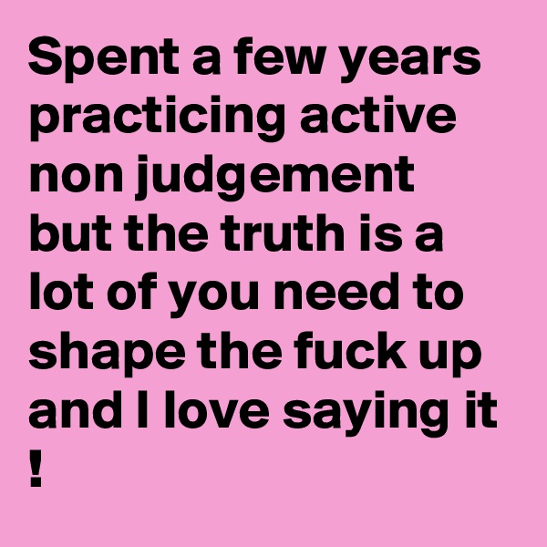 Spent a few years practicing active non judgement but the truth is a lot of you need to shape the fuck up and I love saying it !