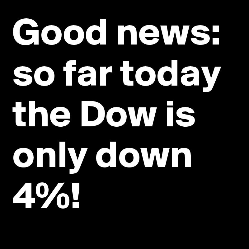Good news: so far today the Dow is only down 4%!