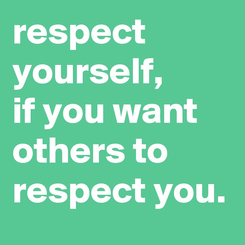 respect yourself, 
if you want others to respect you.