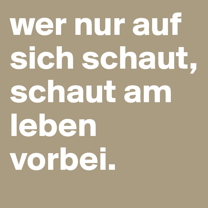 wer nur auf sich schaut, schaut am leben vorbei.