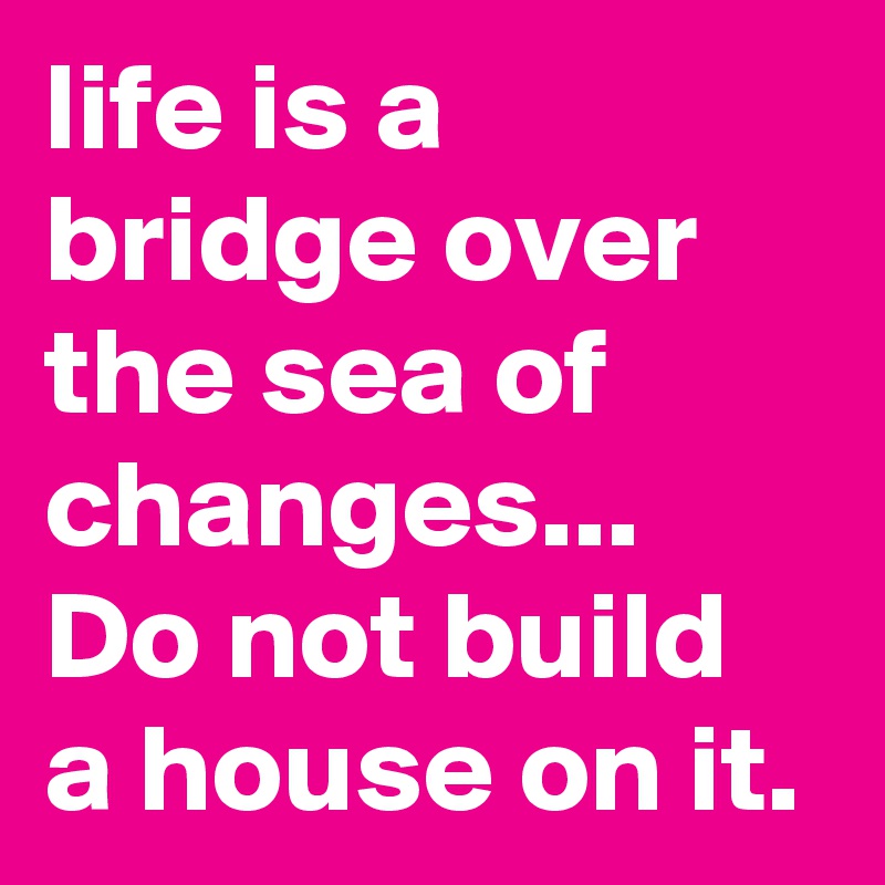 life is a bridge over the sea of changes... Do not build a house on it.