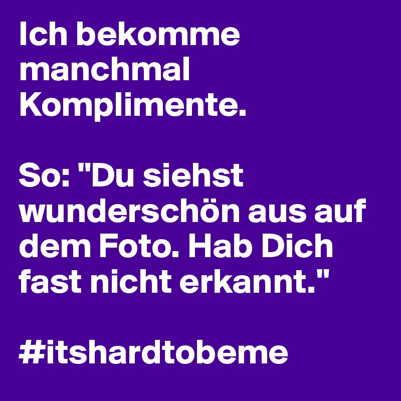 Ich bekomme manchmal Komplimente. 

So: "Du siehst wunderschön aus auf dem Foto. Hab Dich fast nicht erkannt."

#itshardtobeme