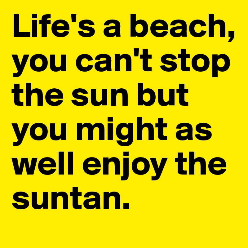 Life's a beach, you can't stop the sun but you might as well enjoy the suntan.