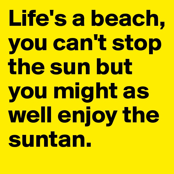 Life's a beach, you can't stop the sun but you might as well enjoy the suntan.
