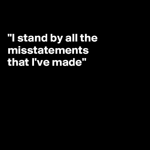 

"I stand by all the
misstatements
that I've made"





