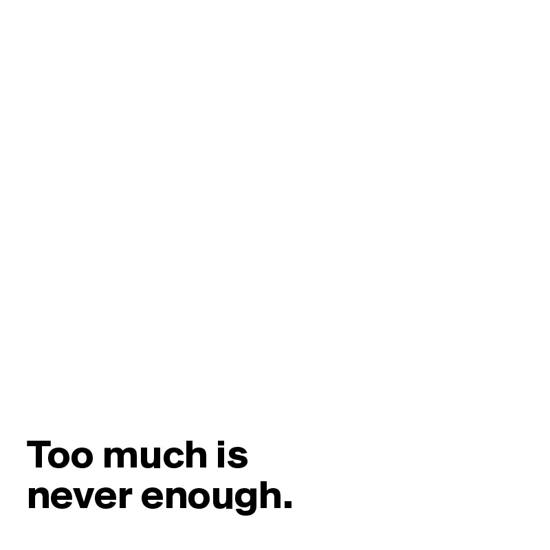 









Too much is 
never enough.