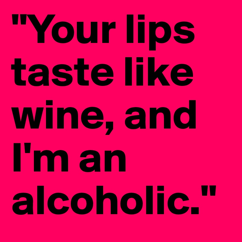 "Your lips taste like wine, and I'm an alcoholic."
