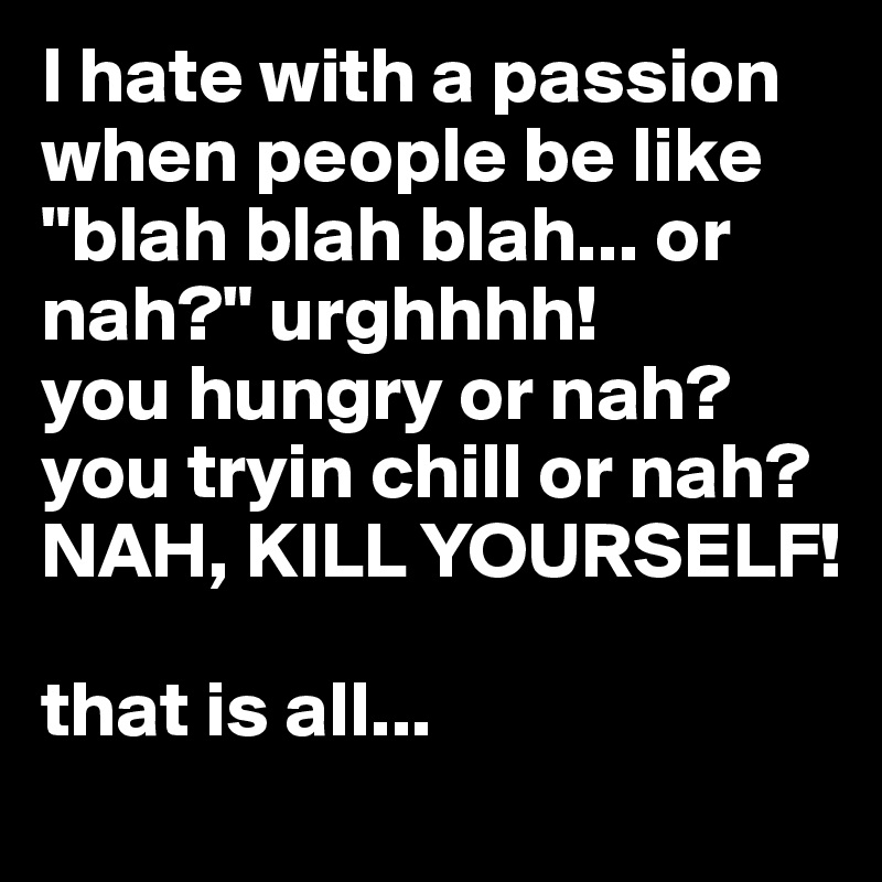 I hate with a passion when people be like "blah blah blah... or nah?" urghhhh! 
you hungry or nah? you tryin chill or nah? NAH, KILL YOURSELF!

that is all...