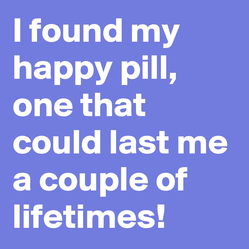 I found my happy pill, one that could last me a couple of lifetimes! 